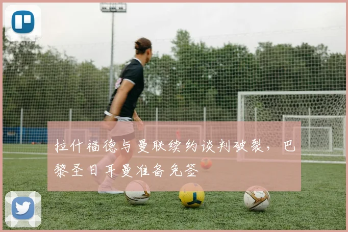 拉什福德与曼联续约谈判破裂，巴黎圣日耳曼准备免签