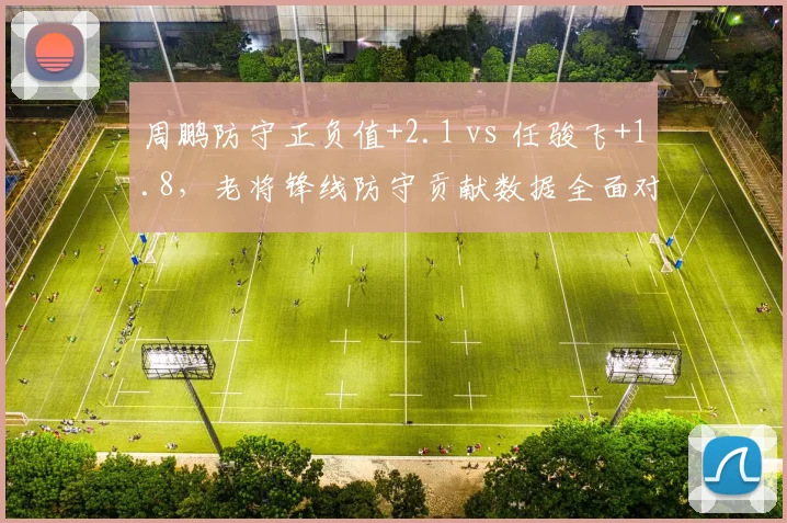 周鹏防守正负值+2.1 vs 任骏飞+1.8，老将锋线防守贡献数据全面对比