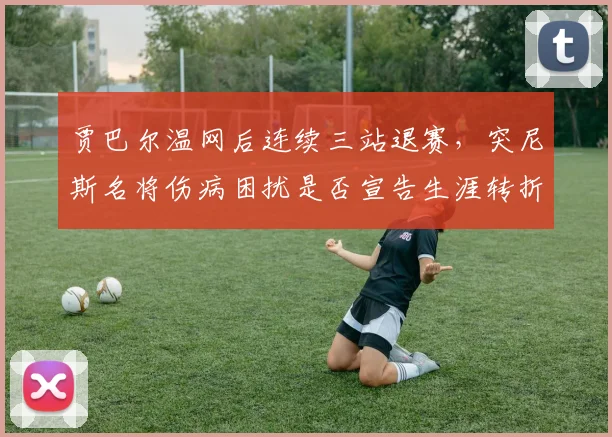 贾巴尔温网后连续三站退赛，突尼斯名将伤病困扰是否宣告生涯转折？